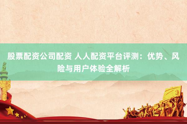 股票配资公司配资 人人配资平台评测：优势、风险与用户体验全解析
