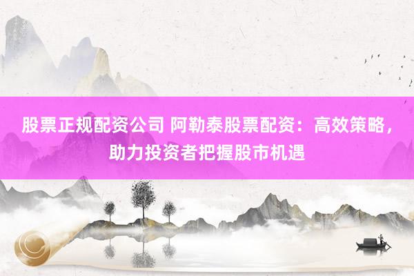 股票正规配资公司 阿勒泰股票配资：高效策略，助力投资者把握股市机遇