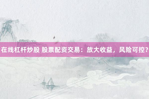 在线杠杆炒股 股票配资交易：放大收益，风险可控？