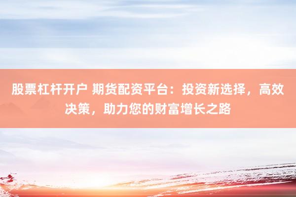 股票杠杆开户 期货配资平台：投资新选择，高效决策，助力您的财富增长之路