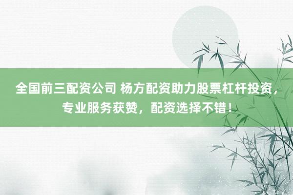 全国前三配资公司 杨方配资助力股票杠杆投资，专业服务获赞，配资选择不错！