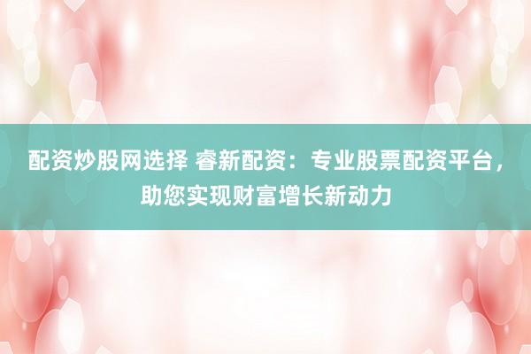 配资炒股网选择 睿新配资：专业股票配资平台，助您实现财富增长新动力