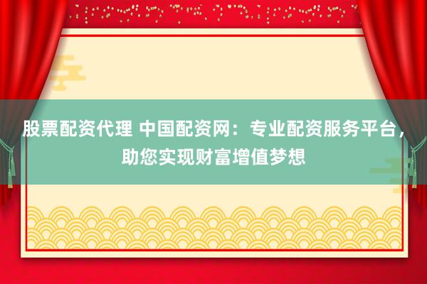 股票配资代理 中国配资网：专业配资服务平台，助您实现财富增值梦想