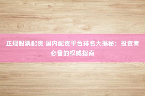 正规股票配资 国内配资平台排名大揭秘：投资者必备的权威指南