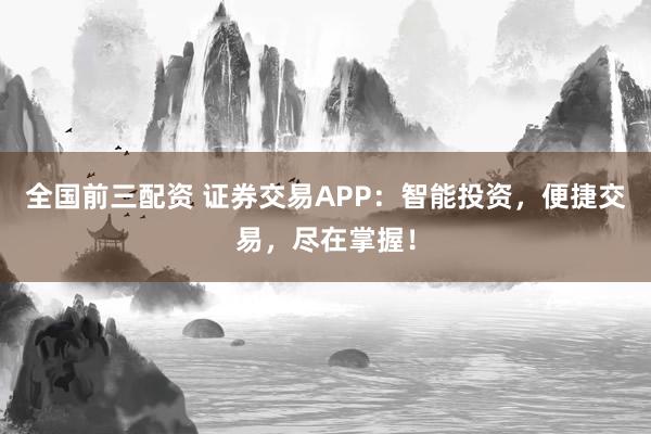 全国前三配资 证券交易APP：智能投资，便捷交易，尽在掌握！