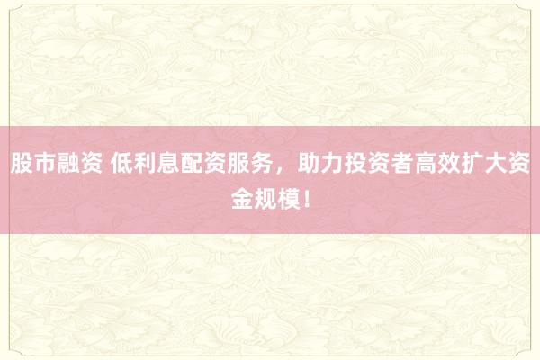 股市融资 低利息配资服务，助力投资者高效扩大资金规模！