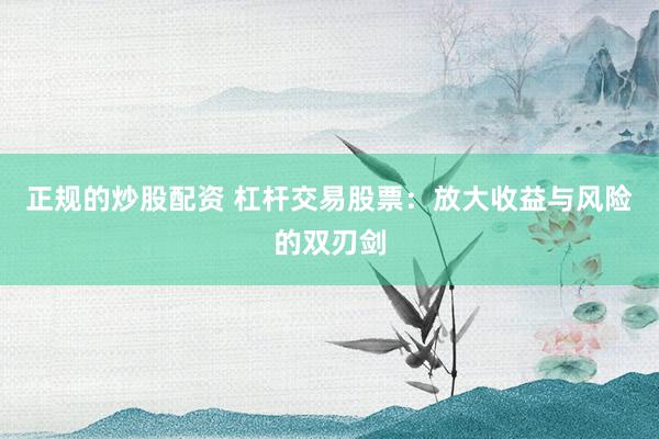 正规的炒股配资 杠杆交易股票：放大收益与风险的双刃剑