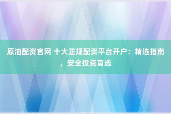 原油配资官网 十大正规配资平台开户：精选指南，安全投资首选