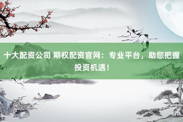 十大配资公司 期权配资官网：专业平台，助您把握投资机遇！