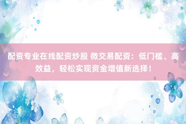配资专业在线配资炒股 微交易配资：低门槛、高效益，轻松实现资金增值新选择！