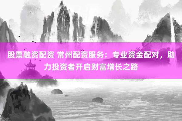 股票融资配资 常州配资服务：专业资金配对，助力投资者开启财富增长之路