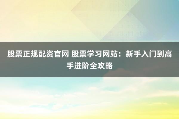 股票正规配资官网 股票学习网站：新手入门到高手进阶全攻略