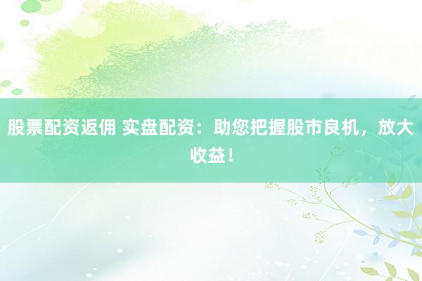 股票配资返佣 实盘配资：助您把握股市良机，放大收益！
