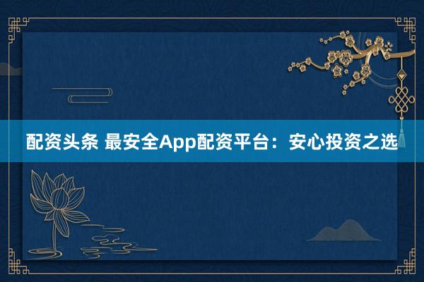 配资头条 最安全App配资平台：安心投资之选