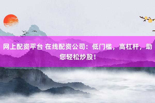 网上配资平台 在线配资公司：低门槛，高杠杆，助您轻松炒股！