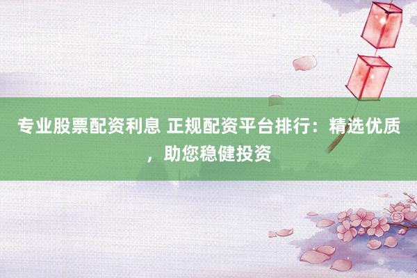 专业股票配资利息 正规配资平台排行：精选优质，助您稳健投资