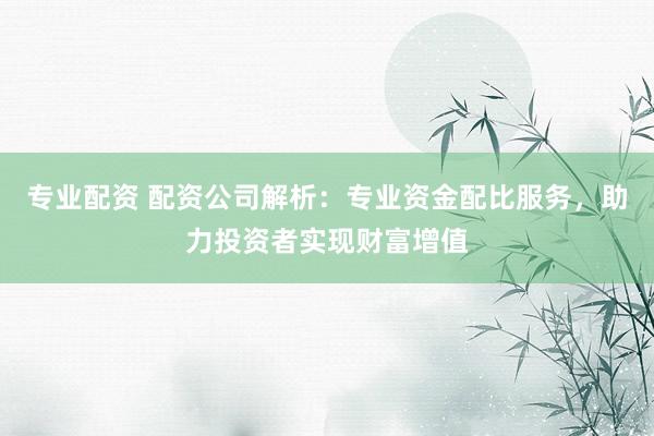 专业配资 配资公司解析：专业资金配比服务，助力投资者实现财富增值