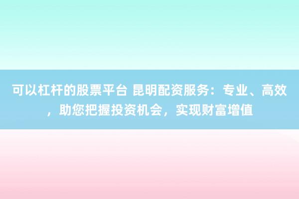 可以杠杆的股票平台 昆明配资服务：专业、高效，助您把握投资机会，实现财富增值