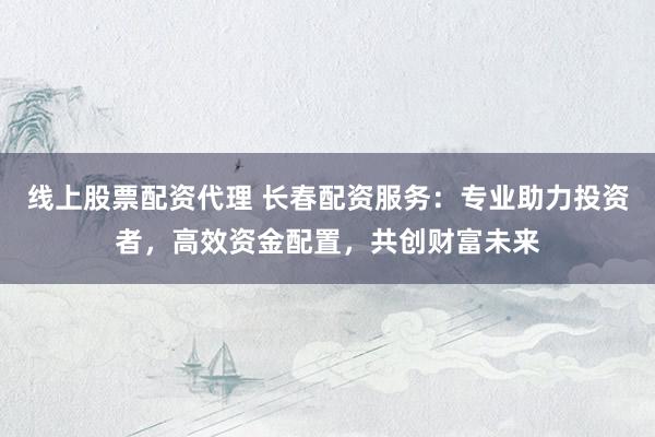 线上股票配资代理 长春配资服务：专业助力投资者，高效资金配置，共创财富未来