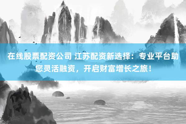 在线股票配资公司 江苏配资新选择：专业平台助您灵活融资，开启财富增长之旅！
