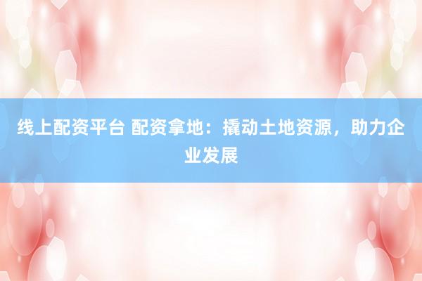 线上配资平台 配资拿地：撬动土地资源，助力企业发展