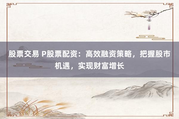 股票交易 P股票配资：高效融资策略，把握股市机遇，实现财富增长