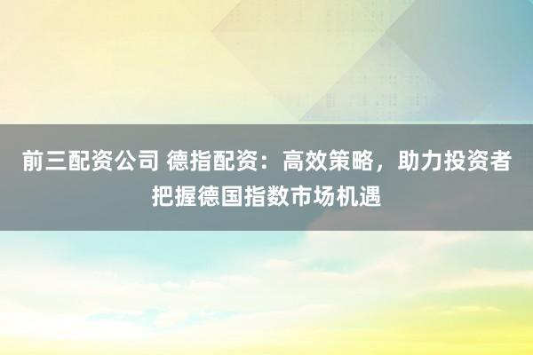 前三配资公司 德指配资：高效策略，助力投资者把握德国指数市场机遇