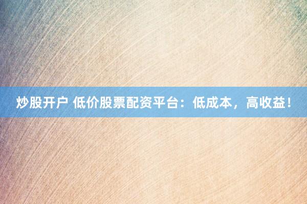 炒股开户 低价股票配资平台：低成本，高收益！