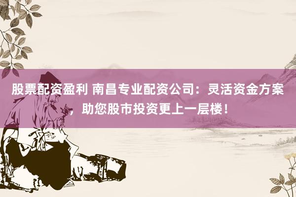 股票配资盈利 南昌专业配资公司：灵活资金方案，助您股市投资更上一层楼！