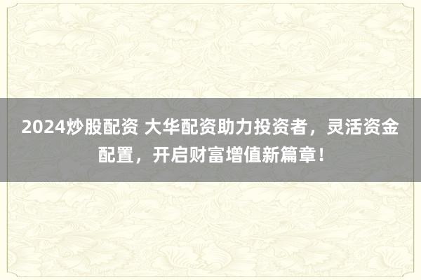 2024炒股配资 大华配资助力投资者，灵活资金配置，开启财富增值新篇章！