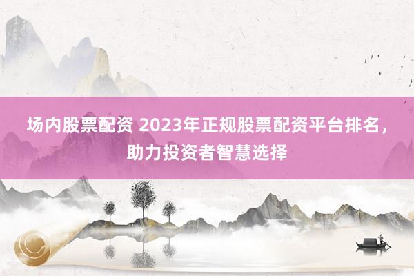 场内股票配资 2023年正规股票配资平台排名，助力投资者智慧选择