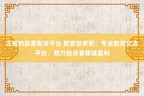 正规的股票配资平台 配资世家吧：专业配资交流平台，助力投资者稳健盈利