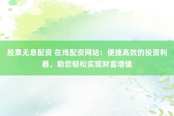 股票无息配资 在线配资网站：便捷高效的投资利器，助您轻松实现财富增值