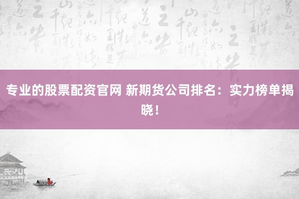 专业的股票配资官网 新期货公司排名：实力榜单揭晓！