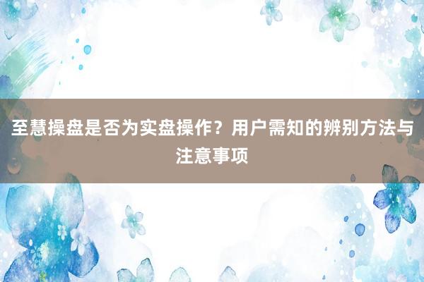 至慧操盘是否为实盘操作？用户需知的辨别方法与注意事项