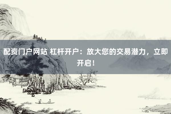 配资门户网站 杠杆开户：放大您的交易潜力，立即开启！