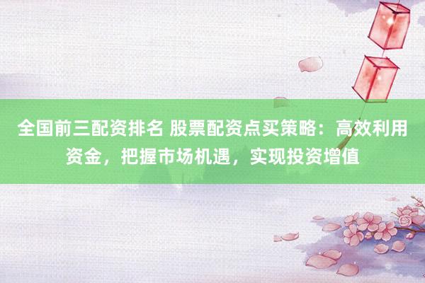 全国前三配资排名 股票配资点买策略：高效利用资金，把握市场机遇，实现投资增值