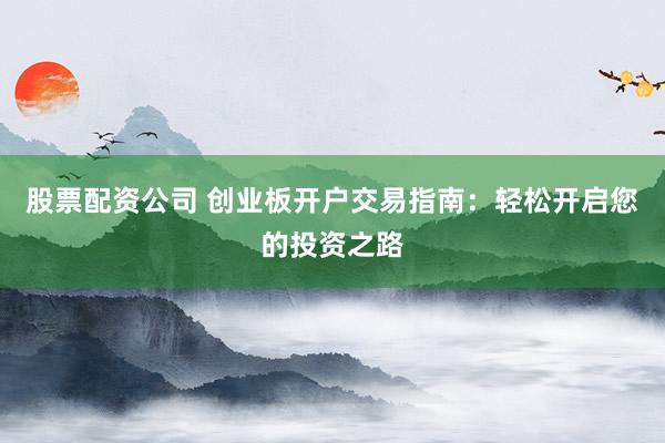 股票配资公司 创业板开户交易指南：轻松开启您的投资之路