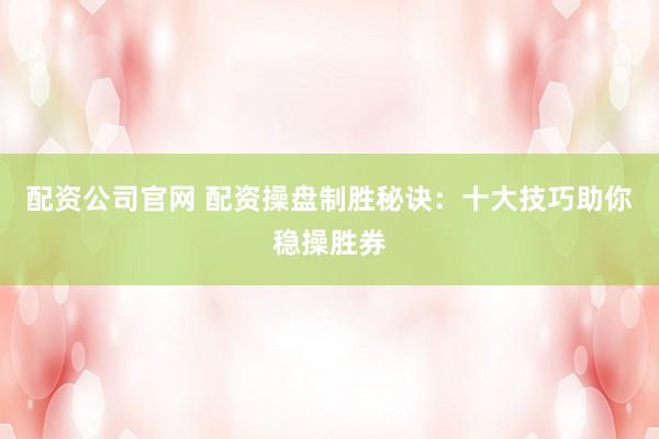 配资公司官网 配资操盘制胜秘诀：十大技巧助你稳操胜券