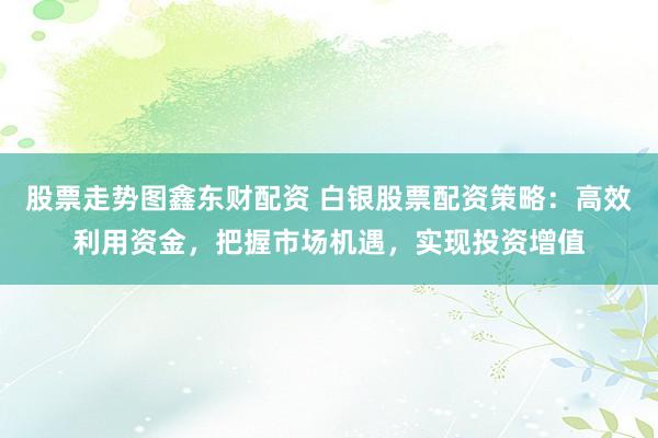 股票走势图鑫东财配资 白银股票配资策略：高效利用资金，把握市场机遇，实现投资增值