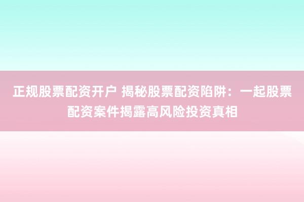 正规股票配资开户 揭秘股票配资陷阱：一起股票配资案件揭露高风险投资真相