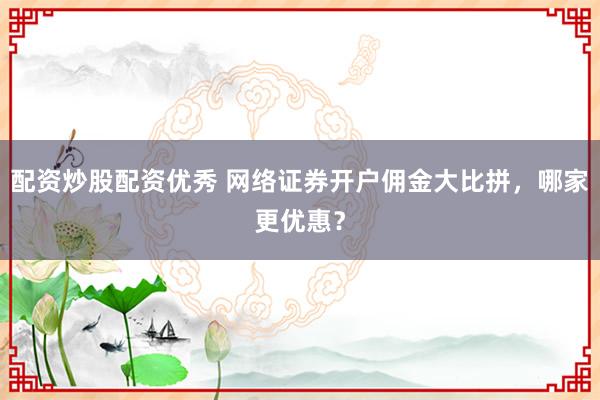 配资炒股配资优秀 网络证券开户佣金大比拼，哪家更优惠？