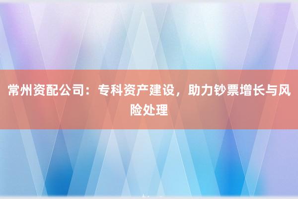 常州资配公司：专科资产建设，助力钞票增长与风险处理