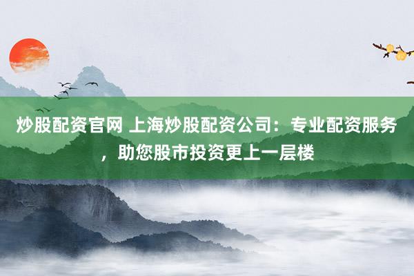 炒股配资官网 上海炒股配资公司：专业配资服务，助您股市投资更上一层楼