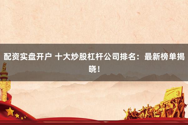 配资实盘开户 十大炒股杠杆公司排名：最新榜单揭晓！