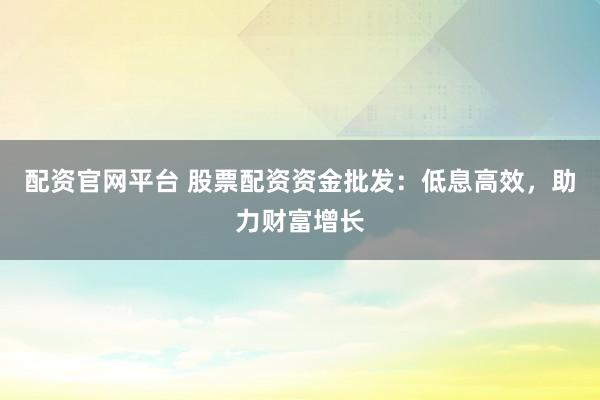 配资官网平台 股票配资资金批发：低息高效，助力财富增长