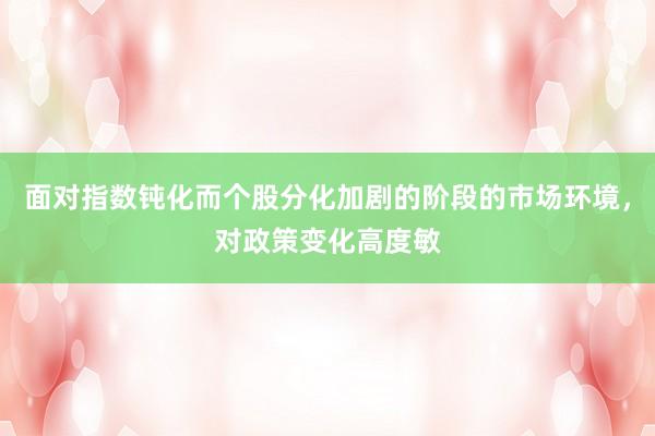 面对指数钝化而个股分化加剧的阶段的市场环境，对政策变化高度敏