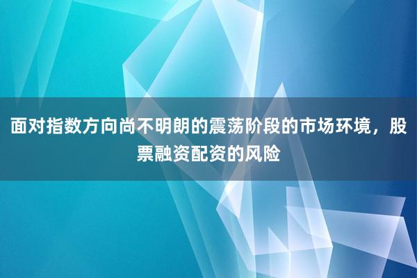 面对指数方向尚不明朗的震荡阶段的市场环境，股票融资配资的风险