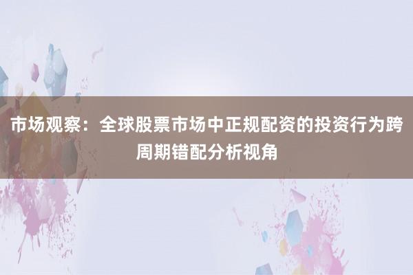 市场观察：全球股票市场中正规配资的投资行为跨周期错配分析视角