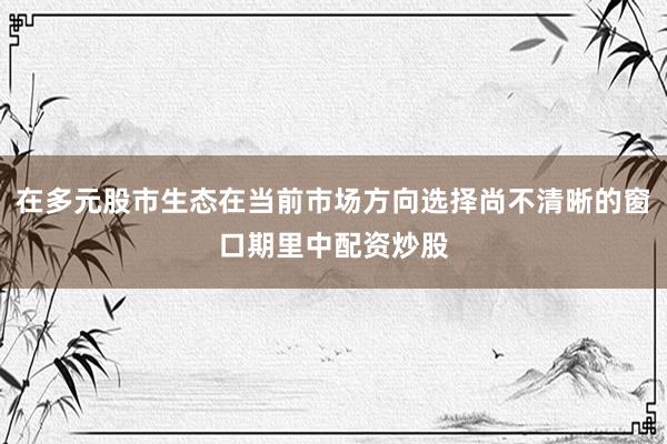 在多元股市生态在当前市场方向选择尚不清晰的窗口期里中配资炒股